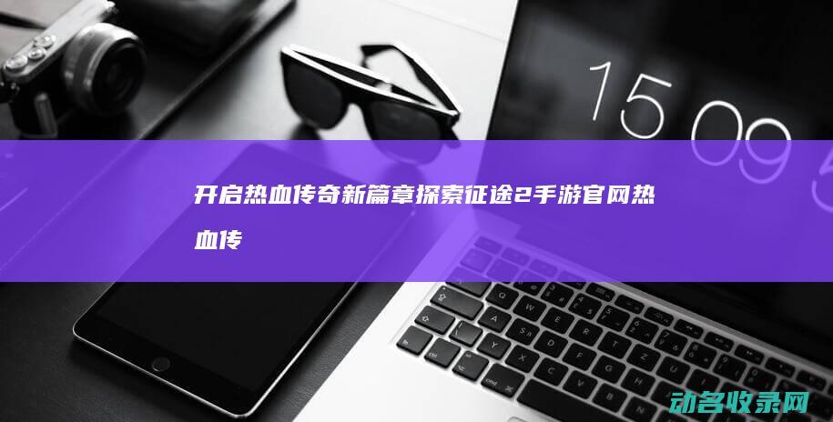 开启热血传奇新篇章 探索征途2手游官网 (热血传奇怎么开服)