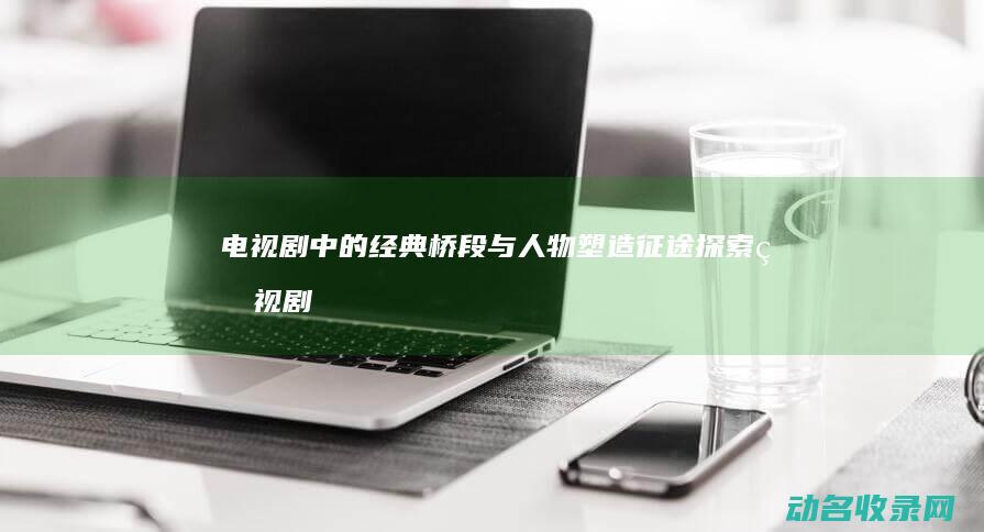 电视剧中的经典桥段与人物塑造 征途 探索 (电视剧中的经典台词)