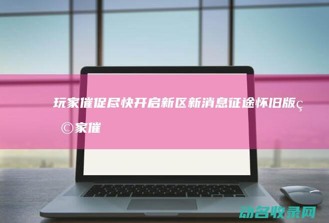 玩家催促尽快开启新区 新消息 征途怀旧版 (玩家催促尽快完成任务)